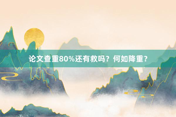 论文查重80%还有救吗？何如降重？