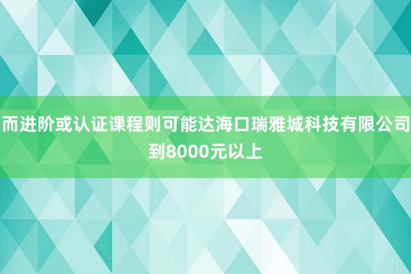 而进阶或认证课程则可能达海口瑞雅城科技有限公司到8000元以上
